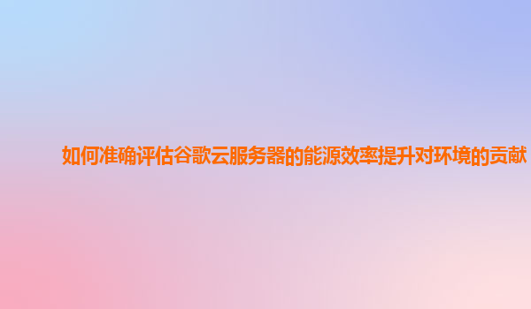 如何准确评估谷歌云服务器的能源效率提升对环境的贡献？