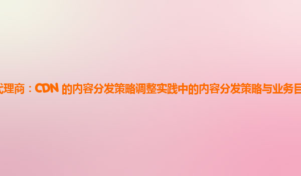 亚马逊云代理商：CDN 的内容分发策略调整实践中的内容分发策略与业务目标的契合度如何提高？