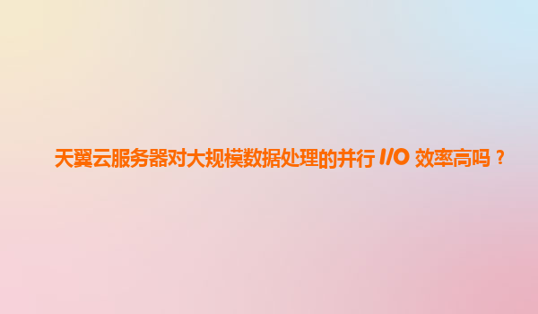 天翼云服务器对大规模数据处理的并行 I/O 效率高吗？