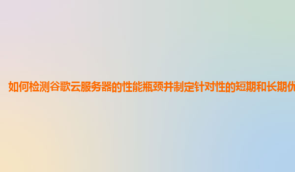 如何检测谷歌云服务器的性能瓶颈并制定针对性的短期和长期优化策略？