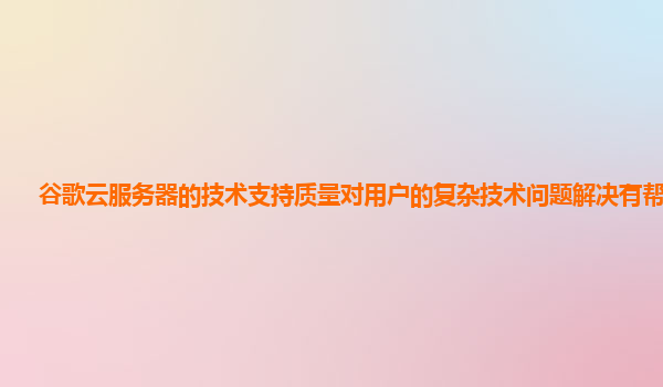 谷歌云服务器的技术支持质量对用户的复杂技术问题解决有帮助吗？