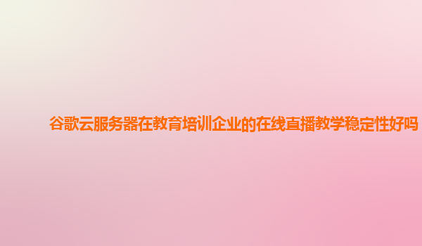 谷歌云服务器在教育培训企业的在线直播教学稳定性好吗？