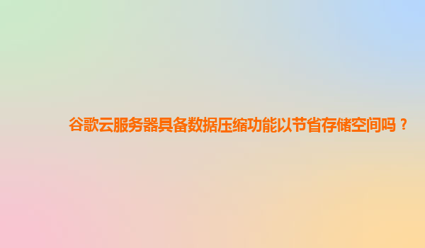 谷歌云服务器具备数据压缩功能以节省存储空间吗？