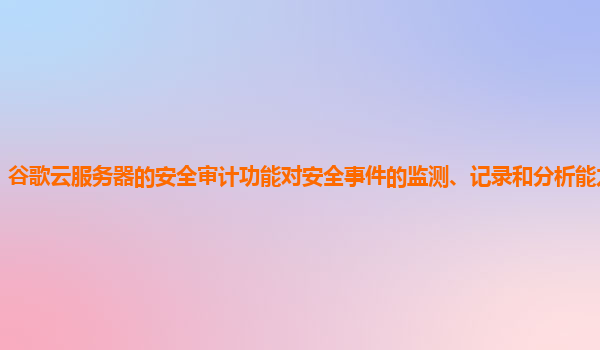 谷歌云服务器的安全审计功能对安全事件的监测、记录和分析能力全面吗？