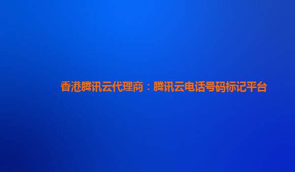 香港腾讯云代理商：腾讯云电话号码标记平台
