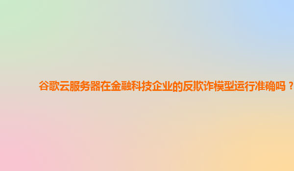 谷歌云服务器在金融科技企业的反欺诈模型运行准确吗？