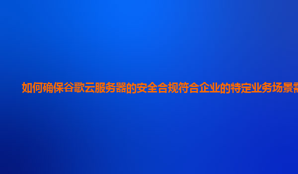 如何确保谷歌云服务器的安全合规符合企业的特定业务场景需求？