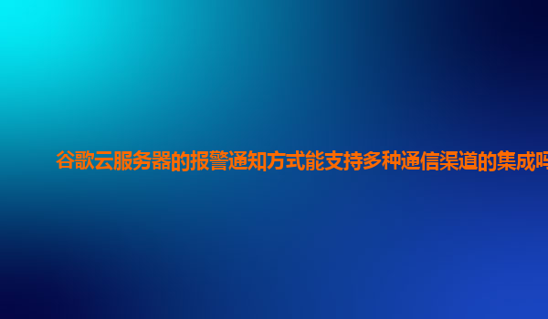 谷歌云服务器的报警通知方式能支持多种通信渠道的集成吗？