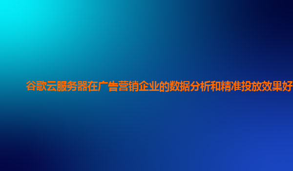 谷歌云服务器在广告营销企业的数据分析和精准投放效果好吗？