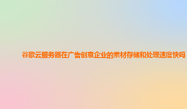 谷歌云服务器在广告创意企业的素材存储和处理速度快吗？