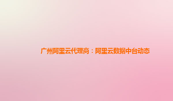 广州阿里云代理商：阿里云数据中台动态