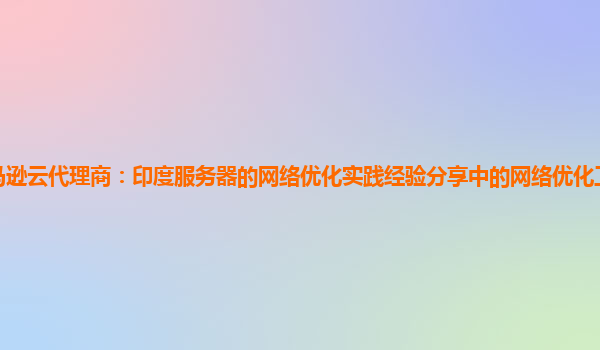 亚马逊云代理商：印度服务器的网络优化实践经验分享中的网络优化工具比较与选择？