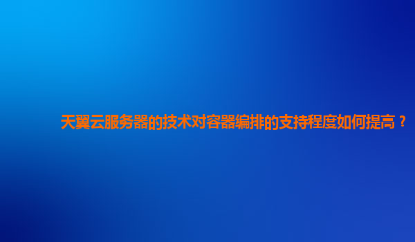 天翼云服务器的技术对容器编排的支持程度如何提高？