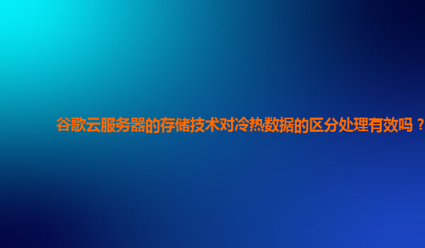 谷歌云服务器的存储技术对冷热数据的区分处理有效吗？