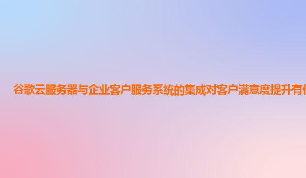 谷歌云服务器与企业客户服务系统的集成对客户满意度提升有作用吗？
