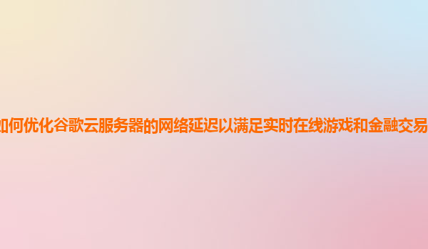 如何优化谷歌云服务器的网络延迟以满足实时在线游戏和金融交易的严格要求？