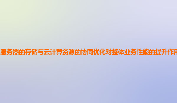 谷歌云服务器的存储与云计算资源的协同优化对整体业务性能的提升作用和实践案例有哪些？