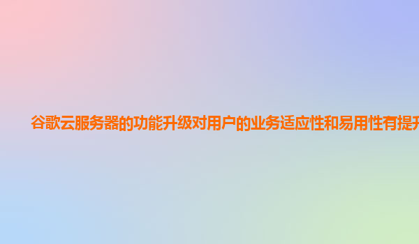 谷歌云服务器的功能升级对用户的业务适应性和易用性有提升吗？