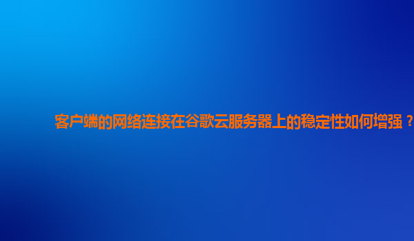 客户端的网络连接在谷歌云服务器上的稳定性如何增强？