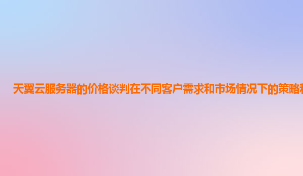 天翼云服务器的价格谈判在不同客户需求和市场情况下的策略和技巧？