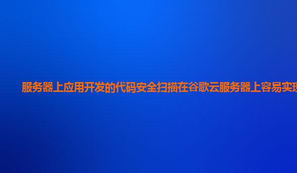 服务器上应用开发的代码安全扫描在谷歌云服务器上容易实现吗？