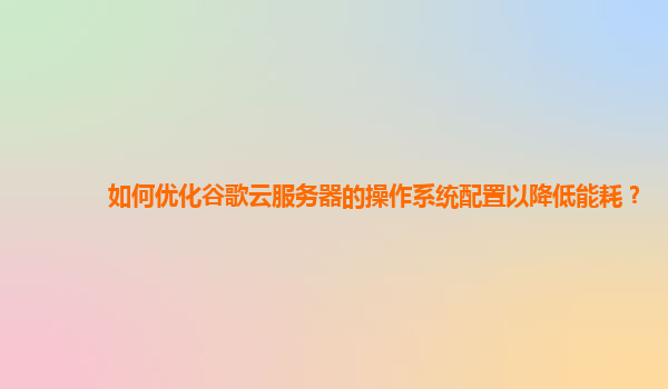 如何优化谷歌云服务器的操作系统配置以降低能耗？