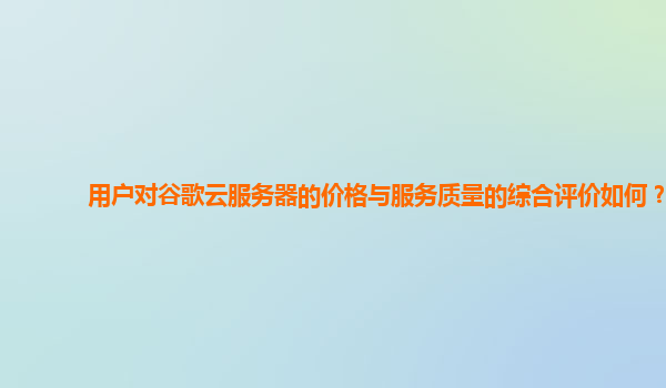 用户对谷歌云服务器的价格与服务质量的综合评价如何？