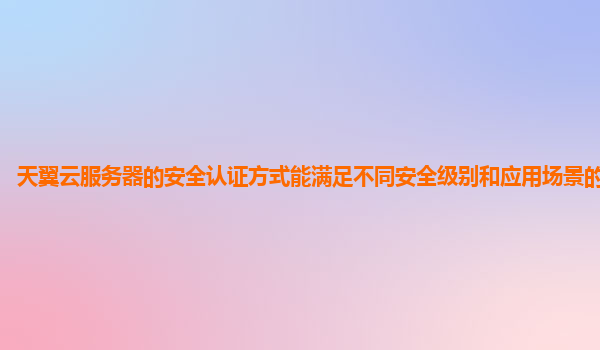天翼云服务器的安全认证方式能满足不同安全级别和应用场景的需求吗？