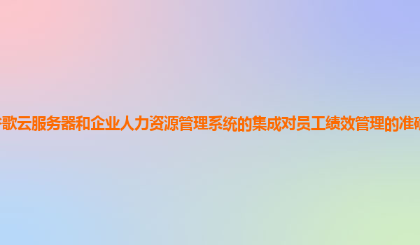 谷歌云服务器和企业人力资源管理系统的集成对员工绩效管理的准确性有提升吗？