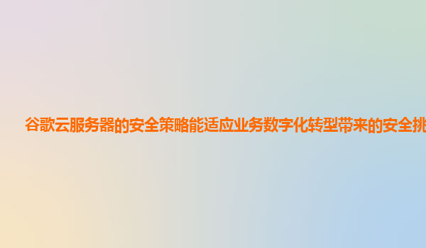 谷歌云服务器的安全策略能适应业务数字化转型带来的安全挑战吗？