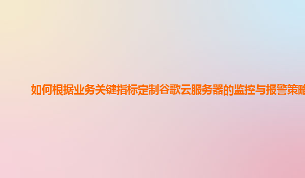 如何根据业务关键指标定制谷歌云服务器的监控与报警策略？
