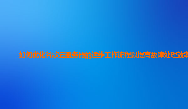如何优化谷歌云服务器的运维工作流程以提高故障处理效率？
