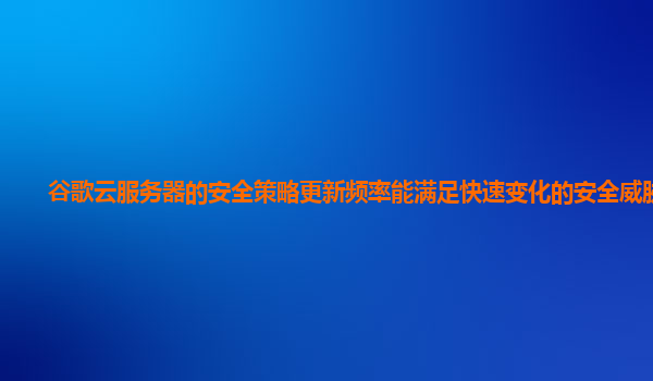 谷歌云服务器的安全策略更新频率能满足快速变化的安全威胁吗？