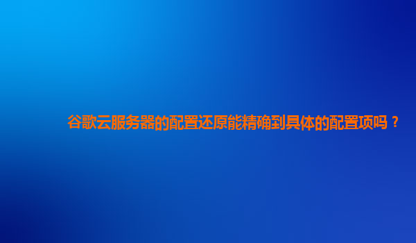 谷歌云服务器的配置还原能精确到具体的配置项吗？