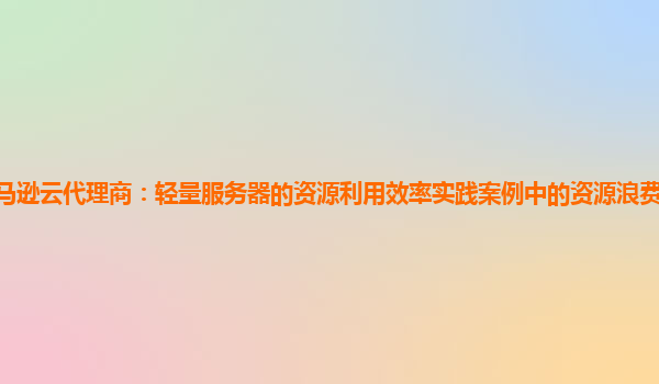 亚马逊云代理商：轻量服务器的资源利用效率实践案例中的资源浪费情况如何排查？
