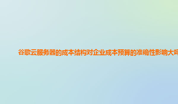 谷歌云服务器的成本结构对企业成本预算的准确性影响大吗？