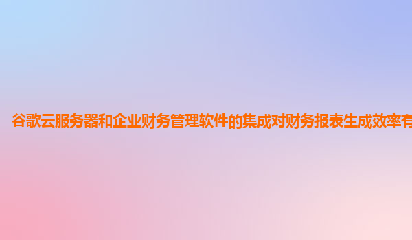 谷歌云服务器和企业财务管理软件的集成对财务报表生成效率有提升吗？