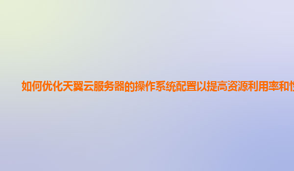 如何优化天翼云服务器的操作系统配置以提高资源利用率和性能？