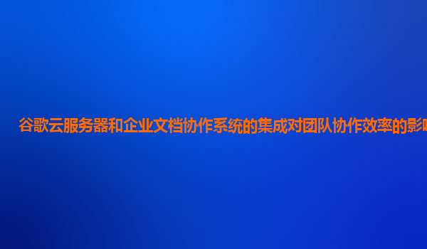 谷歌云服务器和企业文档协作系统的集成对团队协作效率的影响如何？