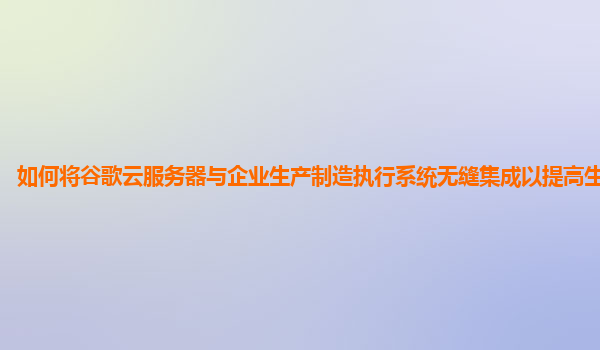 如何将谷歌云服务器与企业生产制造执行系统无缝集成以提高生产效率？