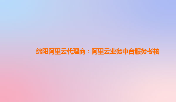 绵阳阿里云代理商：阿里云业务中台服务考核