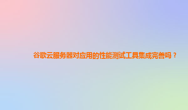 谷歌云服务器对应用的性能测试工具集成完善吗？