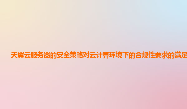 天翼云服务器的安全策略对云计算环境下的合规性要求的满足情况？