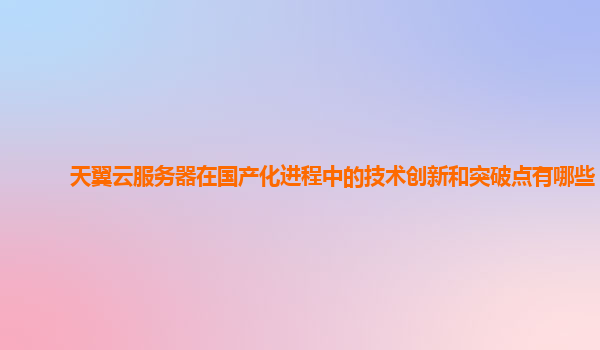 天翼云服务器在国产化进程中的技术创新和突破点有哪些？