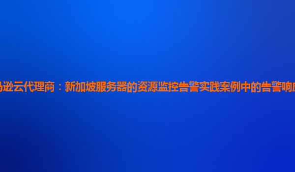亚马逊云代理商：新加坡服务器的资源监控告警实践案例中的告警响应时间优化策略？