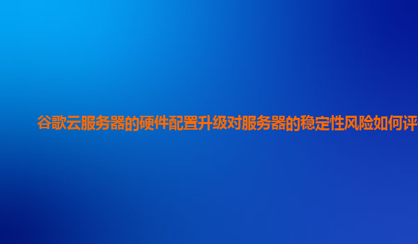 谷歌云服务器的硬件配置升级对服务器的稳定性风险如何评估？