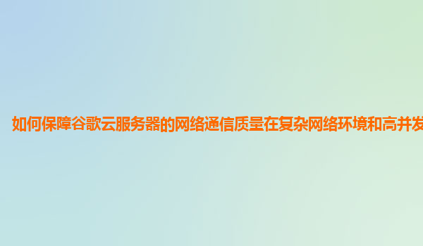 如何保障谷歌云服务器的网络通信质量在复杂网络环境和高并发场景下？