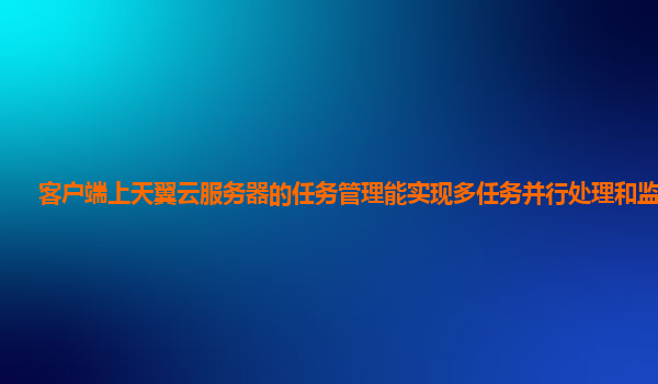 客户端上天翼云服务器的任务管理能实现多任务并行处理和监控吗？