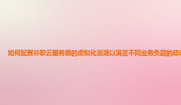 如何配置谷歌云服务器的虚拟化资源以满足不同业务负载的动态变化？