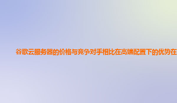 谷歌云服务器的价格与竞争对手相比在高端配置下的优势在哪？
